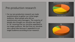Pre-production research
• For our pre-production research we made
questionnaires to gather our initial target
audience. Most people who did our
questionnaire were teenagers. The majority of
people also thought our storyline was ‘good’
or ‘ok’ meaning that our storyline appealed to
our target audience. We feel that our storyline
was a good idea because it appealed to our
target audience according to our research.
 