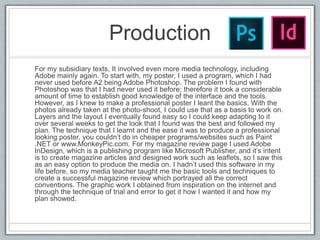 Production
For my subsidiary texts, It involved even more media technology, including
Adobe mainly again. To start with, my poster, I used a program, which I had
never used before A2 being Adobe Photoshop. The problem I found with
Photoshop was that I had never used it before; therefore it took a considerable
amount of time to establish good knowledge of the interface and the tools.
However, as I knew to make a professional poster I leant the basics. With the
photos already taken at the photo-shoot, I could use that as a basis to work on.
Layers and the layout I eventually found easy so I could keep adapting to it
over several weeks to get the look that I found was the best and followed my
plan. The technique that I learnt and the ease it was to produce a professional
looking poster, you couldn’t do in cheaper programs/websites such as Paint
.NET or www.MonkeyPic.com. For my magazine review page I used Adobe
InDesign, which is a publishing program like Microsoft Publisher, and it’s intent
is to create magazine articles and designed work such as leaflets, so I saw this
as an easy option to produce the media on. I hadn’t used this software in my
life before, so my media teacher taught me the basic tools and techniques to
create a successful magazine review which portrayed all the correct
conventions. The graphic work I obtained from inspiration on the internet and
through the technique of trial and error to get it how I wanted it and how my
plan showed.
 