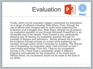 Evaluation
Finally, within my A2 evaluation stages I presented my evaluations
on a range of software including Slide Share, Prezi, through the
use of iMovie (with images) with an audio track explaining the
evaluation and a blogger post. Slide Share allowed me to present
my evaluation question to you through Microsoft PowerPoint in an
accessible way to be viewed. Prezi created a very aesthetically
pleasing way of viewing my evaluation question through it’s
varieties of designs and transitions. iMovie allowed me to supply
the evidence through pictures on screen while explaining my
question through audio, which I recorded on audacity. The diverse
use of presenting my evaluation posts I feel summed up how I
used media technology. From this, I feel on my coursework
journey in A2, I have used a substantial variety in different
programs and websites for the production of my media texts.
Without these, my coursework would not be made to the best of
my ability.
 