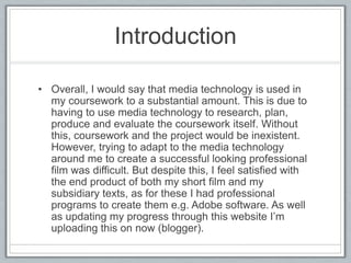 Introduction
Overall, I would say that media technology is used in my
coursework to a substantial amount. This is due to having
to use media technology to research, plan, produce and
evaluate the coursework itself. Without this, coursework
and the project would be inexistent. However, trying to
adapt to the media technology around me to create a
successful looking professional film was difficult. But
despite this, I feel satisfied with the end product of both
my short film and my subsidiary texts, as for these I had
professional programs to create them e.g. Adobe
software. As well as updating my progress through this
website I’m uploading this on now (blogger).
 