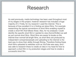 Research
As said previously, media technology has been used throughout most
of my stages in this project, however research has included a huge
majority of it. Firstly, for my research I used the internet. This is
because of how excellent it is in finding out about films. For example
researching the typical conventions of short films enabling myself to
create a short film that follows these. Also, for my analyses I could
identify the specific short film’s I wanted to view (horror/thriller) as well
as just normal short films. Short films are easier to locate on the
internet than normal full length films, as short films are produced by
independent companies/people and uploading to the internet is the
best way to show their ability through filming. Therefore finding these
short films uploaded to websites such as YouTube was easy, and I
was able to research these to create an idea in my head for how to
approach a short film in my production stages and how to create a
successful short film.
 