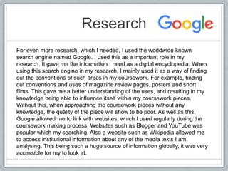 Research
For even more research, which I needed, I used the worldwide known
search engine named Google. I used this as a important role in my
research, It gave me the information I need as a digital encyclopedia. When
using this search engine in my research, I mainly used it as a way of finding
out the conventions of such areas in my coursework. For example, finding
out conventions and uses of magazine review pages, posters and short
films. This gave me a better understanding of the uses, and resulting in my
knowledge being able to influence itself within my coursework pieces.
Without this, when approaching the coursework pieces without any
knowledge, the quality of the piece will show to be poor. As well as this,
Google allowed me to link with websites, which I used regularly during the
coursework making process. Websites such as Blogger and YouTube was
popular which my searching. Also a website such as Wikipedia allowed me
to access institutional information about any of the media texts I am
analysing. This being such a huge source of information globally, it was very
accessible for my to look at.
 