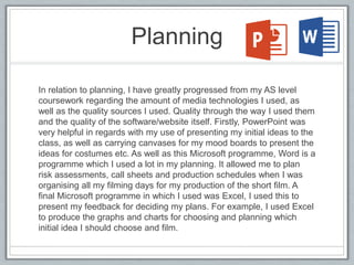 Planning
In relation to planning, I have greatly progressed from my AS level
coursework regarding the amount of media technologies I used, as
well as the quality sources I used. Quality through the way I used them
and the quality of the software/website itself. Firstly, PowerPoint was
very helpful in regards with my use of presenting my initial ideas to the
class, as well as carrying canvases for my mood boards to present the
ideas for costumes etc. As well as this Microsoft programme, Word is a
programme which I used a lot in my planning. It allowed me to plan
risk assessments, call sheets and production schedules when I was
organising all my filming days for my production of the short film. A
final Microsoft programme in which I used was Excel, I used this to
present my feedback for deciding my plans. For example, I used Excel
to produce the graphs and charts for choosing and planning which
initial idea I should choose and film.
 