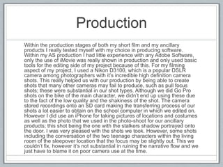 Production
Within the production stages of both my short film and my ancillary
products I really tested myself with my choice in producing software.
Within my AS production I had little experience with any Adobe Software,
only the use of iMovie was really shown in production and only used basic
tools for the editing side of my project because of this. For my filming
aspect of my project, I used a Nikon D3100, which is a popular DSLR
camera among photographers with it’s incredible high definition camera
shots. This really helped us with our production by being able to create
shots that many other cameras may fail to produce; these were substantial
in our shot types. Although we did Go Pro shots on the bike of the main
character, we didn’t end up using these due to the fact of the low quality
and the shakiness of the shot. The camera stored recordings onto an SD
card making the transferring process of our shots a lot easier to obtain on
the school computer in which we edited on. However I did use an iPhone
for taking pictures of locations and costumes as well as the photo that we
used in the photo-shoot for our ancillary products; this shot being the one
with the stalkers shadow portrayed onto the door. I was very pleased with
the shots we took. However, some shots including the conversation of the
two teenage characters within the living room of the sleepover location that
the focus may be slightly out. This we couldn’t fix, however it’s not
substantial in ruining the narrative flow and we just have to blame it on
poor camera use at the time.
 