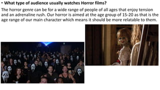 • What type of audience usually watches Horror films?
The horror genre can be for a wide range of people of all ages that enjoy tension
and an adrenaline rush. Our horror is aimed at the age group of 15-20 as that is the
age range of our main character which means it should be more relatable to them.
 