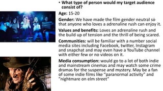 • What type of person would my target audience
consist of?
Age: 15-20
Gender: We have made the film gender neutral so
that anyone who loves a adrenaline rush can enjoy it.
Values and benefits: Loves an adrenaline rush and
the build up of tension and the thrill of being scared.
Communities: will be familiar with a number social
media sites including Facebook, twitter, Instagram
and snapchat and may even have a YouTube channel
with either few or no videos on it.
Media consumption: would go to a lot of both indie
and mainstream cinemas and may watch some crime
dramas for the suspense and mystery. May be a fan
of some indie films like “paranormal activity” and
”nightmare on elm street”
 