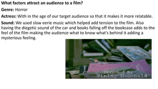 What factors attract an audience to a film?
Genre: Horror
Actress: With in the age of our target audience so that it makes it more relatable.
Sound: We used slow eerie music which helped add tension to the film. Also
having the diegetic sound of the car and books falling off the bookcase adds to the
feel of the film making the audience what to know what's behind it adding a
mysterious feeling.
 