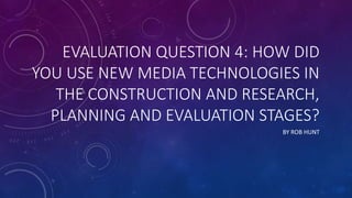 EVALUATION QUESTION 4: HOW DID
YOU USE NEW MEDIA TECHNOLOGIES IN
THE CONSTRUCTION AND RESEARCH,
PLANNING AND EVALUATION STAGES?
BY ROB HUNT
 