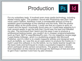 Production
For my subsidiary texts, It involved even more media technology, including
Adobe mainly again. The problem I found with Photoshop was that I had
never used it before; therefore it took a considerable amount of time to
establish good knowledge of the interface and the tools. With the photos
already taken at the photo-shoot, I could use that as a basis to work on.
Layers and the layout I eventually found easy so I could keep adapting to it
over several weeks to get the look that I found was the best and followed
my plan. The technique that I learnt and the ease it was to produce a
professional looking poster, you couldn’t do in cheaper programs/websites
such as Paint .NET or www.MonkeyPic.com. For my magazine review page
I used Adobe InDesign, which is a publishing program like Microsoft
Publisher, and it’s intent is to create magazine articles and designed work
such as leaflets, so I saw this as an easy option to produce the media on. I
hadn’t used this software in my life before, so my media teacher taught me
the basic tools and techniques to create a successful magazine review
which portrayed all the correct conventions. The graphic work I obtained
from inspiration on the internet and through the technique of trial and error
to get it how I wanted it and how my plan showed.
 