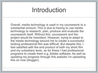 Introduction
Overall, media technology is used in my coursework to a
substantial amount. This is due to having to use media
technology to research, plan, produce and evaluate the
coursework itself. Without this, coursework and the
project would be inexistent. However, trying to adapt to
the media technology around me to create a successful
looking professional film was difficult. But despite this, I
feel satisfied with the end product of both my short film
and my subsidiary texts, as for these I had professional
programs to create them e.g. Adobe software. As well as
updating my progress through this website I’m uploading
this on now (blogger).
 