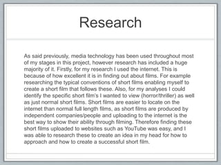 Research
As said previously, media technology has been used throughout most
of my stages in this project, however research has included a huge
majority of it. Firstly, for my research I used the internet. This is
because of how excellent it is in finding out about films. For example
researching the typical conventions of short films enabling myself to
create a short film that follows these. Also, for my analyses I could
identify the specific short film’s I wanted to view (horror/thriller) as well
as just normal short films. Short films are easier to locate on the
internet than normal full length films, as short films are produced by
independent companies/people and uploading to the internet is the
best way to show their ability through filming. Therefore finding these
short films uploaded to websites such as YouTube was easy, and I
was able to research these to create an idea in my head for how to
approach and how to create a successful short film.
 