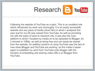Research
Following the website of YouTube as a topic. This is an excellent site
which influenced my work very thoroughly. It is an easily accessible
website and any piece of media (short film) in which I analysed this
year and for my AS was viewed from YouTube. As well as providing
me with the basis of work to research into, it was also the main
platform in which I located my media on to be uploaded to Blogger. As
it showed in 1080p, as well as being free and can easily be shared
from the website. An addition positive of using YouTube was the fact of
how close Blogger and YouTube are working, as this made it easier
again to establish my work from YouTube onto blogger with the
function of embedding and sharing video URL’s on Blogger from
YouTube.
 