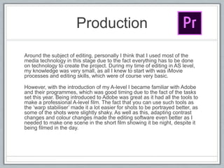Production
Around the subject of editing, personally I think that I used most of the
media technology in this stage due to the fact everything has to be done
on technology to create the project. During my time of editing in AS level,
my knowledge was very small, as all I knew to start with was iMovie
processes and editing skills, which were of course very basic.
However, with the introduction of my A-level I became familiar with Adobe
and their programmes, which was good timing due to the fact of the tasks
set this year. Being introduced to Adobe was great as it had all the tools to
make a professional A-level film. The fact that you can use such tools as
the ‘warp stabiliser’ made it a lot easier for shots to be portrayed better, as
some of the shots were slightly shaky. As well as this, adapting contrast
changes and colour changes made the editing software even better as I
needed to make one scene in the short film showing it be night, despite it
being filmed in the day.
 