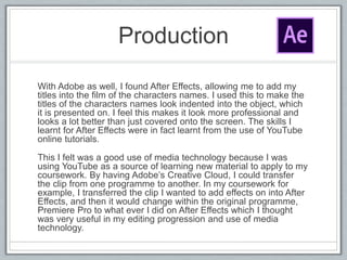 Production
With Adobe as well, I found After Effects, allowing me to add my
titles into the film of the characters names. I used this to make the
titles of the characters names look indented into the object, which
it is presented on. I feel this makes it look more professional and
looks a lot better than just covered onto the screen. The skills I
learnt for After Effects were in fact learnt from the use of YouTube
online tutorials.
This I felt was a good use of media technology because I was
using YouTube as a source of learning new material to apply to my
coursework. By having Adobe’s Creative Cloud, I could transfer
the clip from one programme to another. In my coursework for
example, I transferred the clip I wanted to add effects on into After
Effects, and then it would change within the original programme,
Premiere Pro to what ever I did on After Effects which I thought
was very useful in my editing progression and use of media
technology.
 