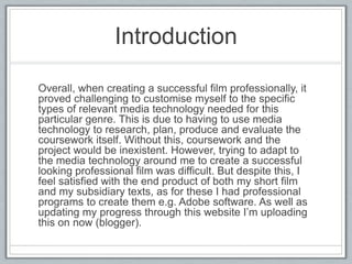 Introduction
Overall, when creating a successful film professionally, it
proved challenging to customise myself to the specific
types of relevant media technology needed for this
particular genre. This is due to having to use media
technology to research, plan, produce and evaluate the
coursework itself. Without this, coursework and the
project would be inexistent. However, trying to adapt to
the media technology around me to create a successful
looking professional film was difficult. But despite this, I
feel satisfied with the end product of both my short film
and my subsidiary texts, as for these I had professional
programs to create them e.g. Adobe software. As well as
updating my progress through this website I’m uploading
this on now (blogger).
 