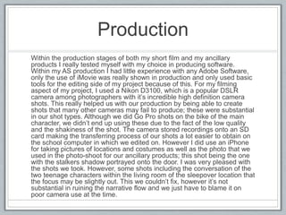 Production
Within the production stages of both my short film and my ancillary
products I really tested myself with my choice in producing software.
Within my AS production I had little experience with any Adobe Software,
only the use of iMovie was really shown in production and only used basic
tools for the editing side of my project because of this. For my filming
aspect of my project, I used a Nikon D3100, which is a popular DSLR
camera among photographers with it’s incredible high definition camera
shots. This really helped us with our production by being able to create
shots that many other cameras may fail to produce; these were substantial
in our shot types. Although we did Go Pro shots on the bike of the main
character, we didn’t end up using these due to the fact of the low quality
and the shakiness of the shot. The camera stored recordings onto an SD
card making the transferring process of our shots a lot easier to obtain on
the school computer in which we edited on. However I did use an iPhone
for taking pictures of locations and costumes as well as the photo that we
used in the photo-shoot for our ancillary products; this shot being the one
with the stalkers shadow portrayed onto the door. I was very pleased with
the shots we took. However, some shots including the conversation of the
two teenage characters within the living room of the sleepover location that
the focus may be slightly out. This we couldn’t fix, however it’s not
substantial in ruining the narrative flow and we just have to blame it on
poor camera use at the time.
 