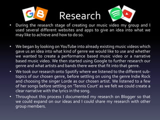 Research
• During the research stage of creating our music video my group and I
used several different websites and apps to give an idea into what we
may like to achieve and how to do so.
• We began by looking on YouTube into already existing music videos which
gave us an idea into what kind of genre we would like to use and whether
we wanted to create a performance based music video or a narrative
based music video. We then started using Google to further research our
genre and what artists and bands there were that fit into that genre.
• We took our research onto Spotify where we listened to the different sub-
topics of our chosen genre, before settling on using the genre Indie Rock
and choosing the singer Lorde as our chosen artist. We listened to a few
of her songs before settling on ‘Tennis Court’ as we felt we could create a
clear narrative with the lyrics in the song.
• Throughout this process I documented my research on Blogger so that
we could expand on our ideas and I could share my research with other
group members.
 