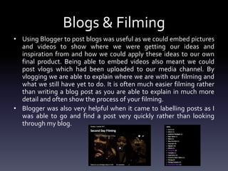 Blogs & Filming
• Using Blogger to post blogs was useful as we could embed pictures
and videos to show where we were getting our ideas and
inspiration from and how we could apply these ideas to our own
final product. Being able to embed videos also meant we could
post vlogs which had been uploaded to our media channel. By
vlogging we are able to explain where we are with our filming and
what we still have yet to do. It is often much easier filming rather
than writing a blog post as you are able to explain in much more
detail and often show the process of your filming.
• Blogger was also very helpful when it came to labelling posts as I
was able to go and find a post very quickly rather than looking
through my blog.
 
