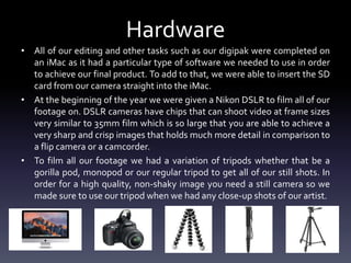 Hardware
• All of our editing and other tasks such as our digipak were completed on
an iMac as it had a particular type of software we needed to use in order
to achieve our final product. To add to that, we were able to insert the SD
card from our camera straight into the iMac.
• At the beginning of the year we were given a Nikon DSLR to film all of our
footage on. DSLR cameras have chips that can shoot video at frame sizes
very similar to 35mm film which is so large that you are able to achieve a
very sharp and crisp images that holds much more detail in comparison to
a flip camera or a camcorder.
• To film all our footage we had a variation of tripods whether that be a
gorilla pod, monopod or our regular tripod to get all of our still shots. In
order for a high quality, non-shaky image you need a still camera so we
made sure to use our tripod when we had any close-up shots of our artist.
 