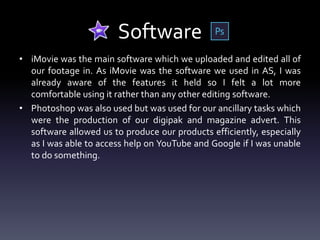 Software
• iMovie was the main software which we uploaded and edited all of
our footage in. As iMovie was the software we used in AS, I was
already aware of the features it held so I felt a lot more
comfortable using it rather than any other editing software.
• Photoshop was also used but was used for our ancillary tasks which
were the production of our digipak and magazine advert. This
software allowed us to produce our products efficiently, especially
as I was able to access help on YouTube and Google if I was unable
to do something.
 