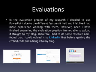 Evaluations
• In the evaluation process of my research I decided to use
PowerPoint due to the different features it held and I felt like I had
more experience working with them. However, once I have
finished answering the evaluation question I’m not able to upload
it straight to my blog. Therefore I had to do some research and I
found that I could upload it to LinkedIn first before getting the
embed code and adding it to my blog.
 