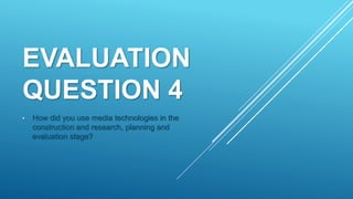 EVALUATION
QUESTION 4
• How did you use media technologies in the
construction and research, planning and
evaluation stage?
 