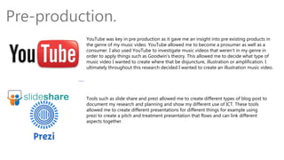 Pre-production.
YouTube was key in pre production as it gave me an insight into pre existing products in
the genre of my music video. YouTube allowed me to become a prosumer as well as a
consumer. I also used YouTube to investigate music videos that weren’t in my genre in
order to apply things such as Goodwin’s theory. This allowed me to decide what type of
music video I wanted to create where that be disjuncture, illustration or amplification. I
ultimately throughout this research decided I wanted to create an illustration music video.
Tools such as slide share and prezi allowed me to create different types of blog post to
document my research and planning and show my different use of ICT. These tools
allowed me to create different presentations for different things for example using
prezi to create a pitch and treatment presentation that flows and can link different
aspects together.
 