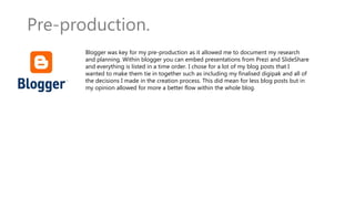 Pre-production.
Blogger was key for my pre-production as it allowed me to document my research
and planning. Within blogger you can embed presentations from Prezi and SlideShare
and everything is listed in a time order. I chose for a lot of my blog posts that I
wanted to make them tie in together such as including my finalised digipak and all of
the decisions I made in the creation process. This did mean for less blog posts but in
my opinion allowed for more a better flow within the whole blog.
 