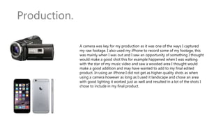 Production.
A camera was key for my production as it was one of the ways I captured
my raw footage. I also used my iPhone to record some of my footage, this
was mainly when I was out and I saw an opportunity of something I thought
would make a good shot this for example happened when I was walking
with the star of my music video and saw a wooded area I thought would
make a good addition and may have wanted to add to my final edited
product. In using an iPhone I did not get as higher quality shots as when
using a camera however as long as I used it landscape and chose an area
with good lighting it worked just as well and resulted in a lot of the shots I
chose to include in my final product.
 