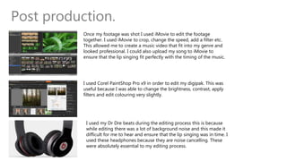 Post production.
Once my footage was shot I used iMovie to edit the footage
together. I used iMovie to crop, change the speed, add a filter etc.
This allowed me to create a music video that fit into my genre and
looked professional. I could also upload my song to iMovie to
ensure that the lip singing fit perfectly with the timing of the music.
I used Corel PaintShop Pro x9 in order to edit my digipak. This was
useful because I was able to change the brightness, contrast, apply
filters and edit colouring very slightly.
I used my Dr Dre beats during the editing process this is because
while editing there was a lot of background noise and this made it
difficult for me to hear and ensure that the lip singing was in time. I
used these headphones because they are noise cancelling. These
were absolutely essential to my editing process.
 