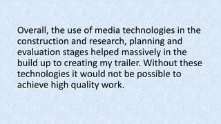 Overall, the use of media technologies in the
construction and research, planning and
evaluation stages helped massively in the
build up to creating my trailer. Without these
technologies it would not be possible to
achieve high quality work.
 