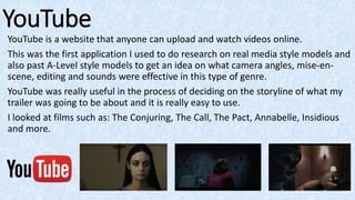 YouTube
YouTube is a website that anyone can upload and watch videos online.
This was the first application I used to do research on real media style models and
also past A-Level style models to get an idea on what camera angles, mise-en-
scene, editing and sounds were effective in this type of genre.
YouTube was really useful in the process of deciding on the storyline of what my
trailer was going to be about and it is really easy to use.
I looked at films such as: The Conjuring, The Call, The Pact, Annabelle, Insidious
and more.
 