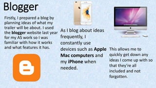 Blogger
Firstly, I prepared a blog by
planning ideas of what my
trailer will be about. I used
the blogger website last year
for my AS work so I was
familiar with how it works
and what features it has.
As I blog about ideas
frequently, I
constantly use
devices such as Apple
Mac computers and
my iPhone when
needed.
This allows me to
quickly get down any
ideas I come up with so
that they’re all
included and not
forgotten.
 