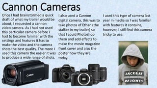 Cannon Cameras
Once I had brainstormed a quick
draft of what my trailer would be
about, I requested a cannon
video camera. As I had not used
this particular camera before I
had to become familiar with the
settings and features it has to
make the video and the camera
shots the best quality. The more I
used this camera the easier it was
to produce a wide range of shots.
I also used a Cannon
digital camera, this was to
take photos of Ethan (the
stalker in my trailer) so
that I could Photoshop
them and add effects to
make the movie magazine
front cover and also the
poster how they are
today.
I used this type of camera last
year in media so I was familiar
with features it contains,
however, I still find this camera
tricky to use.
 