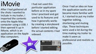 iMovie
After I had gathered all
the shots I wanted to
include in my trailer, I
imported the contents
onto the Apple Mac
computer using a USB. I
then opened it up in
iMovie, which is an
application on the Apple
Mac computers.
Once I had an idea on how
the application works and
became more familiar with
it, I started to put my trailer
together editing,
shortening and muting
clips. These techniques
were used a lot during the
time making my trailer to
make it seem as
professional and realistic as
possible.
I had not used this
particular application
before so in my spare
time I practised and got
used to its features and
how it generally works
by creating a storyboard
before I started editing
the actual contents I had
videoed.
 
