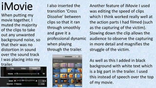 iMovie
When putting my
movie together, I
muted the majority
of the clips to take
out any unwanted
background noise, so
that their was no
distortion in sound
over the sound track
I was placing into my
trailer.
I also inserted the
transition ‘Cross
Dissolve’ between
clips so that it ran
through smoothly
and gave it a
professional dynamic
when playing
through the trailer.
Another feature of iMovie I used
was editing the speed of clips
which I think worked really well at
the action parts I had filmed (such
as the capturing of the victim).
Slowing down the clip allows the
audience to observe the capturing
in more detail and magnifies the
struggle of the victim.
As well as this I added in black
background with white text which
is a big part in the trailer. I used
this instead of speech over the top
of my movie.
 