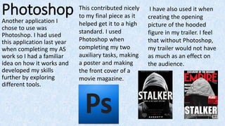 PhotoshopAnother application I
chose to use was
Photoshop. I had used
this application last year
when completing my AS
work so I had a familiar
idea on how it works and
developed my skills
further by exploring
different tools.
This contributed nicely
to my final piece as it
helped get it to a high
standard. I used
Photoshop when
completing my two
auxiliary tasks, making
a poster and making
the front cover of a
movie magazine.
I have also used it when
creating the opening
picture of the hooded
figure in my trailer. I feel
that without Photoshop,
my trailer would not have
as much as an effect on
the audience.
 