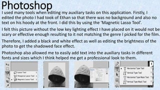 PhotoshopI used many tools when editing my auxiliary tasks on this application. Firstly, I
edited the photo I had took of Ethan so that there was no background and also no
text on his hoody at the front. I did this by using the ‘Magnetic Lasso Tool’.
I felt this picture without the low key lighting effect I have placed on it would not be
scary or effective enough resulting to it not matching the genre I picked for the film.
Therefore, I added a black and white effect as well as editing the brightness of the
photo to get the shadowed face effect.
Photoshop also allowed me to easily add text into the auxiliary tasks in different
fonts and sizes which I think helped me get a professional look to them.
 