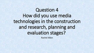 Question 4
How did you use media
technologies in the construction
and research, planning and
evaluation stages?
Rachel Allen
 