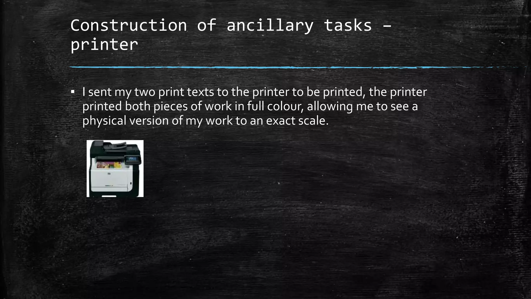 Construction of ancillary tasks –
printer
▪ I sent my two print texts to the printer to be printed, the printer
printed both pieces of work in full colour, allowing me to see a
physical version of my work to an exact scale.
 