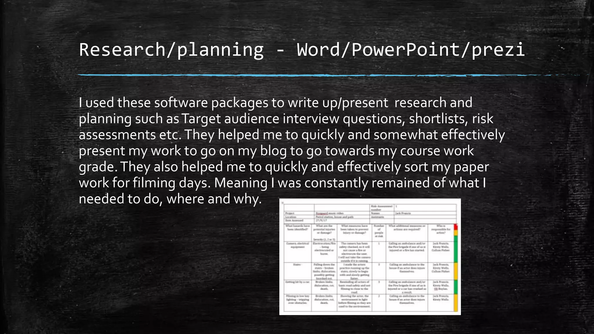 Research/planning - Word/PowerPoint/prezi
I used these software packages to write up/present research and
planning such asTarget audience interview questions, shortlists, risk
assessments etc.They helped me to quickly and somewhat effectively
present my work to go on my blog to go towards my course work
grade.They also helped me to quickly and effectively sort my paper
work for filming days. Meaning I was constantly remained of what I
needed to do, where and why.
 