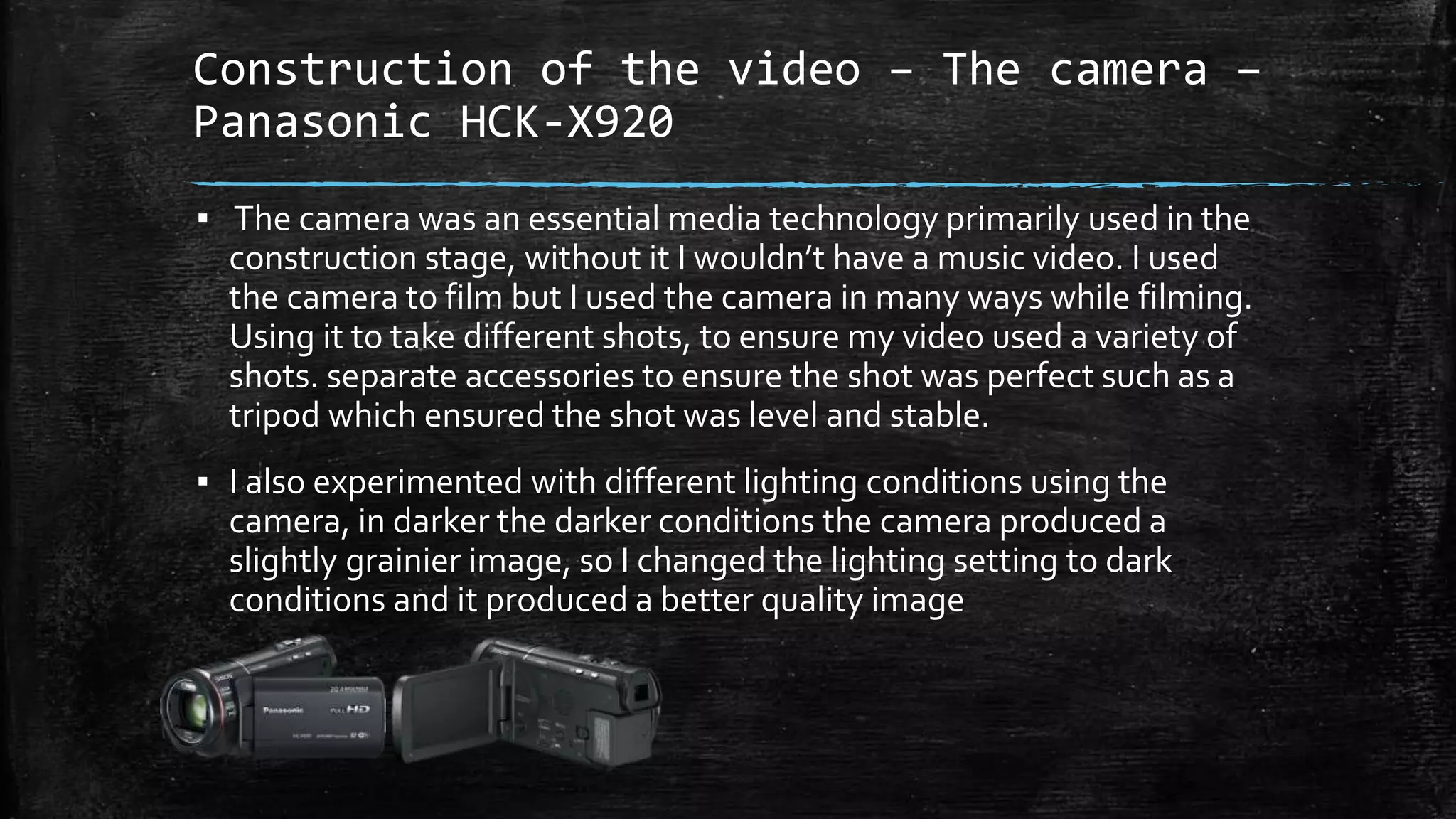 Construction of the video – The camera –
Panasonic HCK-X920
▪ The camera was an essential media technology primarily used in the
construction stage, without it I wouldn’t have a music video. I used
the camera to film but I used the camera in many ways while filming.
Using it to take different shots, to ensure my video used a variety of
shots. separate accessories to ensure the shot was perfect such as a
tripod which ensured the shot was level and stable.
▪ I also experimented with different lighting conditions using the
camera, in darker the darker conditions the camera produced a
slightly grainier image, so I changed the lighting setting to dark
conditions and it produced a better quality image
 