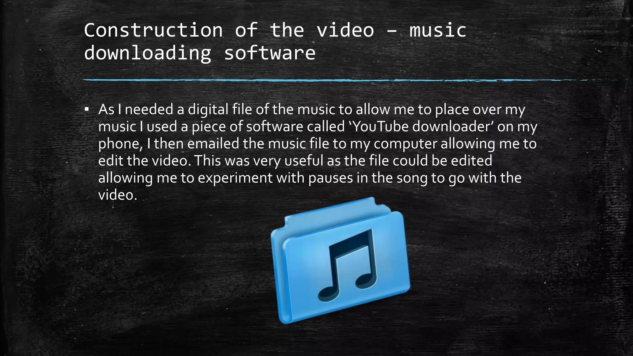 Construction of the video – music
downloading software
▪ As I needed a digital file of the music to allow me to place over my
music I used a piece of software called ‘YouTube downloader’ on my
phone, I then emailed the music file to my computer allowing me to
edit the video.This was very useful as the file could be edited
allowing me to experiment with pauses in the song to go with the
vide0.
 