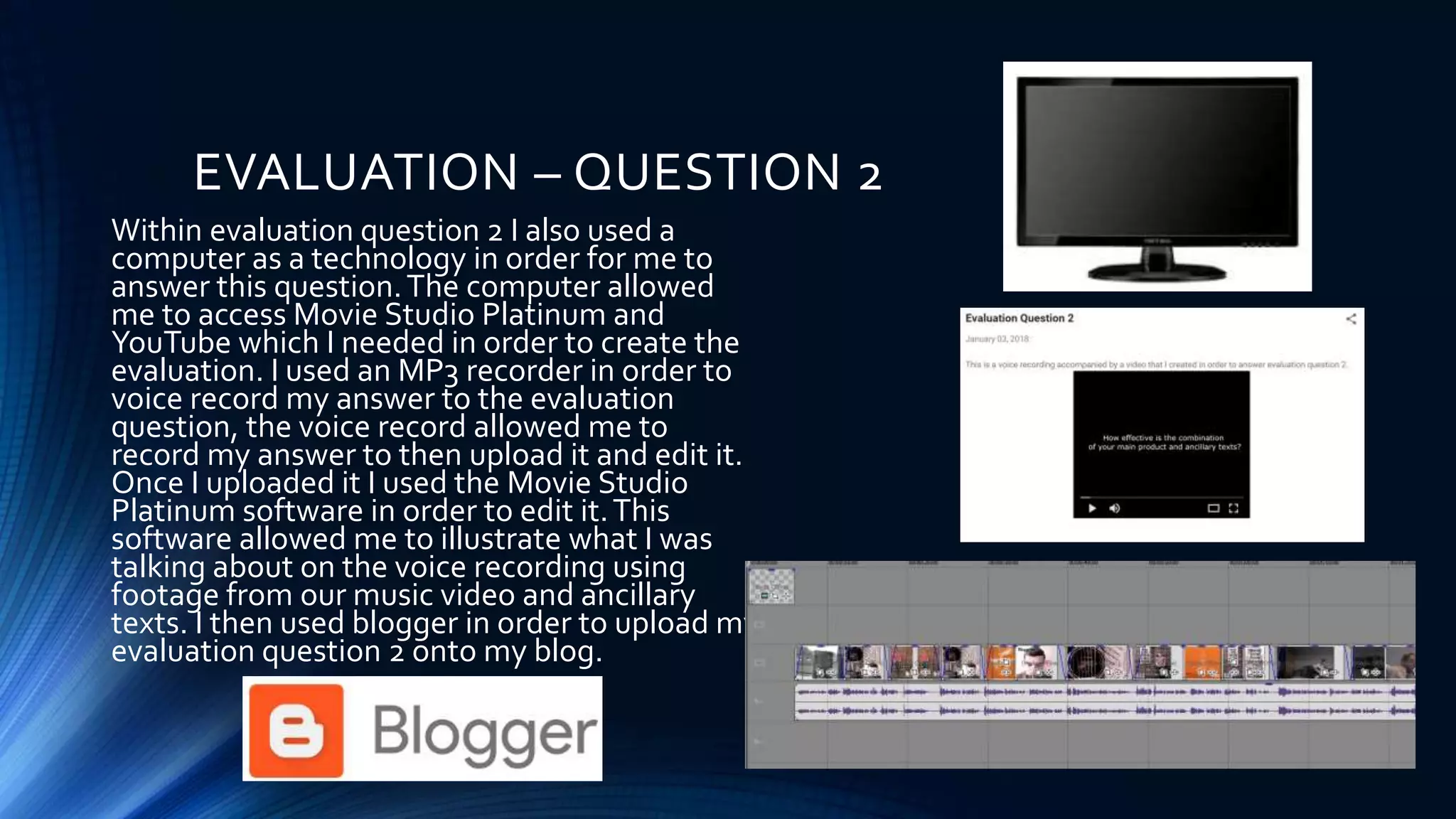 EVALUATION – QUESTION 2
Within evaluation question 2 I also used a
computer as a technology in order for me to
answer this question.The computer allowed
me to access Movie Studio Platinum and
YouTube which I needed in order to create the
evaluation. I used an MP3 recorder in order to
voice record my answer to the evaluation
question, the voice record allowed me to
record my answer to then upload it and edit it.
Once I uploaded it I used the Movie Studio
Platinum software in order to edit it.This
software allowed me to illustrate what I was
talking about on the voice recording using
footage from our music video and ancillary
texts. I then used blogger in order to upload my
evaluation question 2 onto my blog.
 