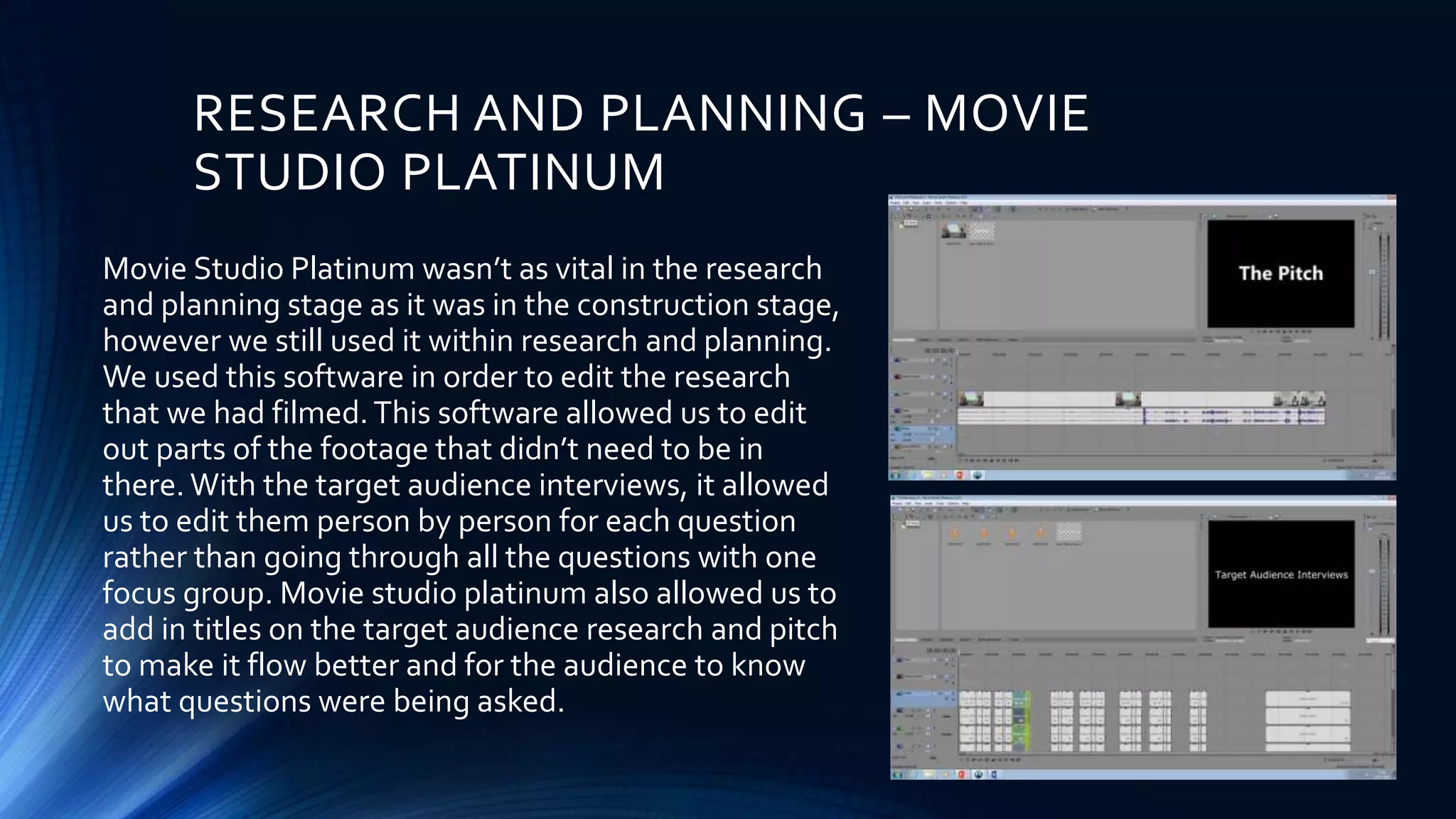 RESEARCH AND PLANNING – MOVIE
STUDIO PLATINUM
Movie Studio Platinum wasn’t as vital in the research
and planning stage as it was in the construction stage,
however we still used it within research and planning.
We used this software in order to edit the research
that we had filmed.This software allowed us to edit
out parts of the footage that didn’t need to be in
there. With the target audience interviews, it allowed
us to edit them person by person for each question
rather than going through all the questions with one
focus group. Movie studio platinum also allowed us to
add in titles on the target audience research and pitch
to make it flow better and for the audience to know
what questions were being asked.
 