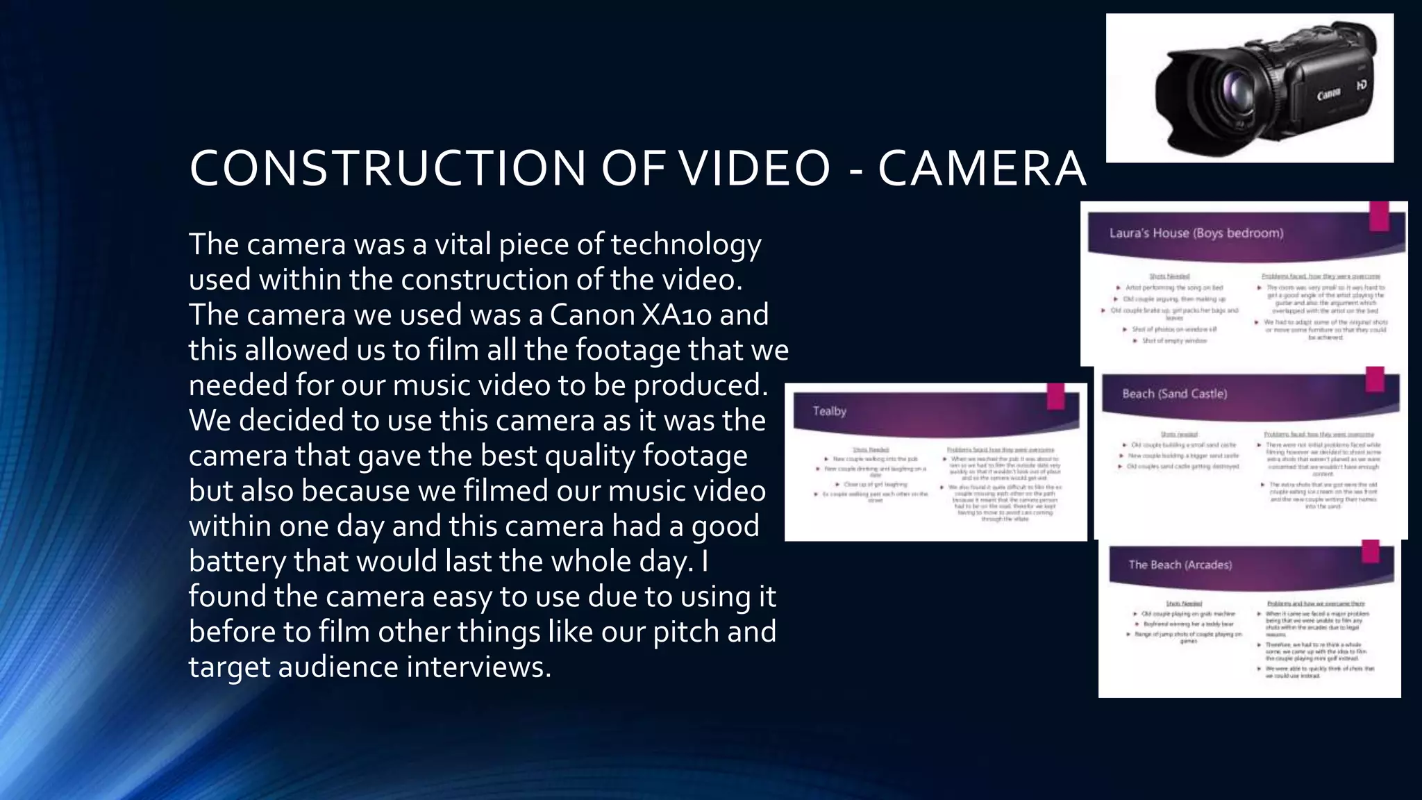 CONSTRUCTION OF VIDEO - CAMERA
The camera was a vital piece of technology
used within the construction of the video.
The camera we used was a Canon XA10 and
this allowed us to film all the footage that we
needed for our music video to be produced.
We decided to use this camera as it was the
camera that gave the best quality footage
but also because we filmed our music video
within one day and this camera had a good
battery that would last the whole day. I
found the camera easy to use due to using it
before to film other things like our pitch and
target audience interviews.
 