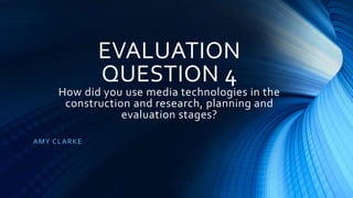 EVALUATION
QUESTION 4
How did you use media technologies in the
construction and research, planning and
evaluation stages?
AMY CLARKE
 