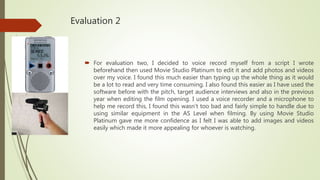 Evaluation 2
 For evaluation two, I decided to voice record myself from a script I wrote
beforehand then used Movie Studio Platinum to edit it and add photos and videos
over my voice. I found this much easier than typing up the whole thing as it would
be a lot to read and very time consuming. I also found this easier as I have used the
software before with the pitch, target audience interviews and also in the previous
year when editing the film opening. I used a voice recorder and a microphone to
help me record this, I found this wasn’t too bad and fairly simple to handle due to
using similar equipment in the AS Level when filming. By using Movie Studio
Platinum gave me more confidence as I felt I was able to add images and videos
easily which made it more appealing for whoever is watching.
 