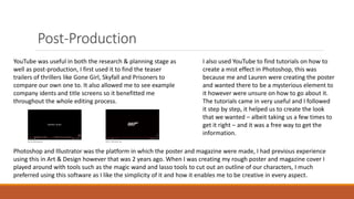 Post-Production
YouTube was useful in both the research & planning stage as
well as post-production, I first used it to find the teaser
trailers of thrillers like Gone Girl, Skyfall and Prisoners to
compare our own one to. It also allowed me to see example
company idents and title screens so it benefitted me
throughout the whole editing process.
I also used YouTube to find tutorials on how to
create a mist effect in Photoshop, this was
because me and Lauren were creating the poster
and wanted there to be a mysterious element to
it however were unsure on how to go about it.
The tutorials came in very useful and I followed
it step by step, it helped us to create the look
that we wanted – albeit taking us a few times to
get it right – and it was a free way to get the
information.
Photoshop and Illustrator was the platform in which the poster and magazine were made, I had previous experience
using this in Art & Design however that was 2 years ago. When I was creating my rough poster and magazine cover I
played around with tools such as the magic wand and lasso tools to cut out an outline of our characters, I much
preferred using this software as I like the simplicity of it and how it enables me to be creative in every aspect.
 