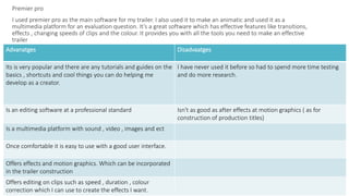 Premier pro
I used premier pro as the main software for my trailer. I also used it to make an animatic and used it as a
multimedia platform for an evaluation question. It’s a great software which has effective features like transitions,
effects , changing speeds of clips and the colour. It provides you with all the tools you need to make an effective
trailer
Advanatges Disadvaatges
Its is very popular and there are any tutorials and guides on the
basics , shortcuts and cool things you can do helping me
develop as a creator.
I have never used it before so had to spend more time testing
and do more research.
Is an editing software at a professional standard Isn't as good as after effects at motion graphics ( as for
construction of production titles)
Is a multimedia platform with sound , video , images and ect
Once comfortable it is easy to use with a good user interface.
Offers effects and motion graphics. Which can be incorporated
in the trailer construction
Offers editing on clips such as speed , duration , colour
correction which I can use to create the effects I want.
 